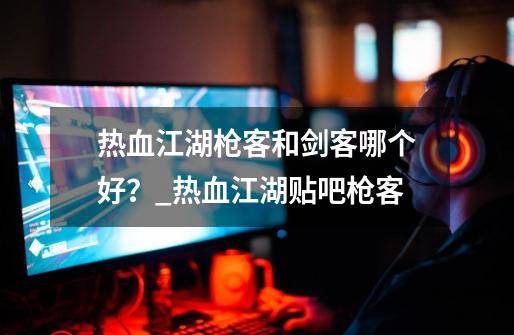 热血江湖枪客和剑客哪个好?_热血江湖贴吧枪客-第1张-游戏资讯-龙启网络