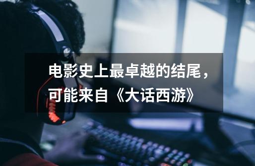 电影史上最卓越的结尾,可能来自《大话西游》-第1张-游戏资讯-龙启网络