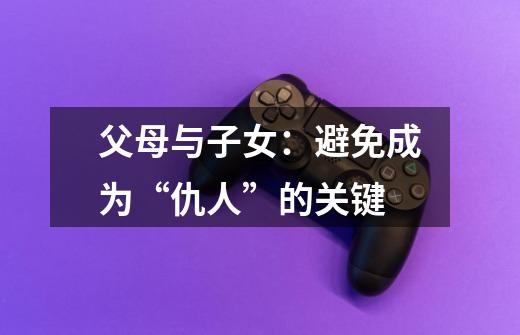 父母与子女:避免成为“仇人”的关键-第1张-游戏资讯-龙启网络