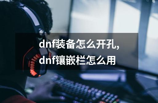 dnf装备怎么开孔,dnf镶嵌栏怎么用-第1张-游戏资讯-龙启网络
