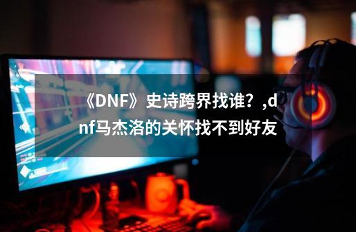 《DNF》史诗跨界找谁?,dnf马杰洛的关怀找不到好友-第1张-游戏资讯-龙启网络