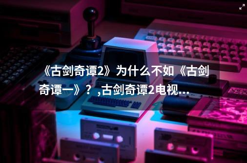 《古剑奇谭2》为什么不如《古剑奇谭一》?,古剑奇谭2电视剧免费观看神马-第1张-游戏资讯-龙启网络