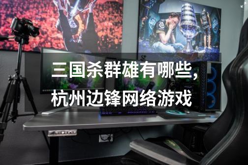 三国杀群雄有哪些,杭州边锋网络游戏-第1张-游戏资讯-龙启网络