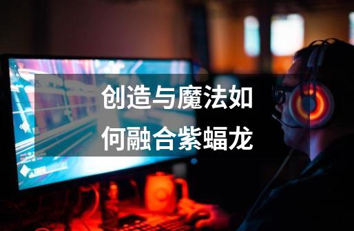 创造与魔法如何融合紫蝠龙-第1张-游戏资讯-龙启网络