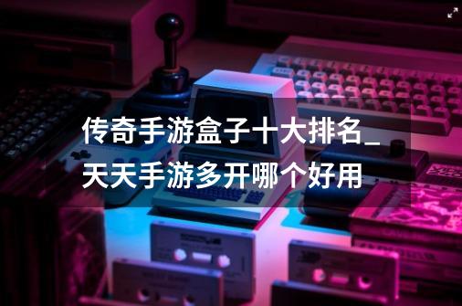 传奇手游盒子十大排名_天天手游多开哪个好用-第1张-游戏资讯-龙启网络