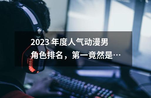 2023 年度人气动漫男角色排名,第一竟然是…-第1张-游戏资讯-龙启网络