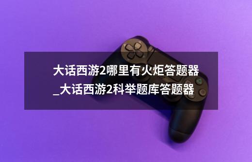 大话西游2哪里有火炬答题器_大话西游2科举题库答题器-第1张-游戏资讯-龙启网络