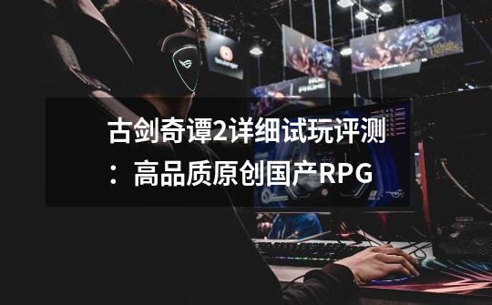 古剑奇谭2详细试玩评测:高品质原创国产RPG-第1张-游戏资讯-龙启网络