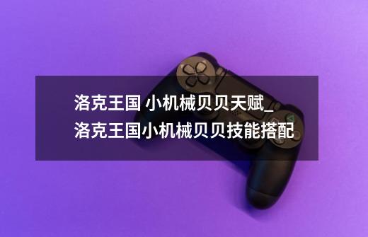 洛克王国 小机械贝贝天赋_洛克王国小机械贝贝技能搭配-第1张-游戏资讯-龙启网络