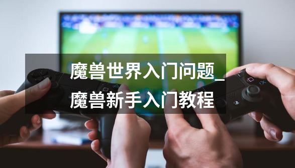 魔兽世界入门问题_魔兽新手入门教程-第1张-游戏资讯-龙启网络