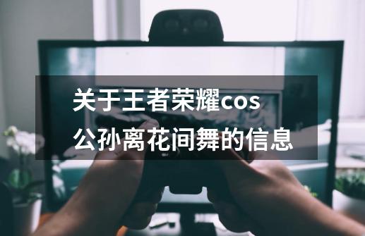 关于王者荣耀cos公孙离花间舞的信息-第1张-游戏资讯-龙启网络