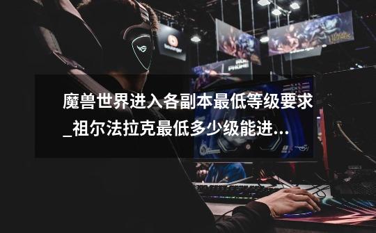 魔兽世界进入各副本最低等级要求_祖尔法拉克最低多少级能进入-第1张-游戏资讯-龙启网络