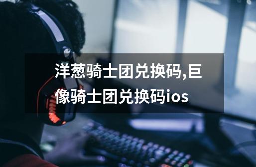 洋葱骑士团兑换码,巨像骑士团兑换码ios-第1张-游戏资讯-龙启网络