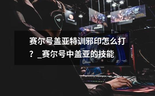 赛尔号盖亚特训邪印怎么打?_赛尔号中盖亚的技能-第1张-游戏资讯-龙启网络