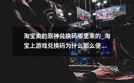 淘宝卖的原神兑换码哪里来的_淘宝上游戏兑换码为什么那么便宜-第1张-游戏资讯-龙启网络