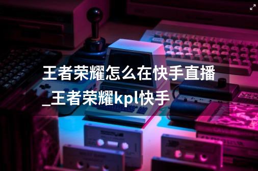 王者荣耀怎么在快手直播_王者荣耀kpl快手-第1张-游戏资讯-龙启网络