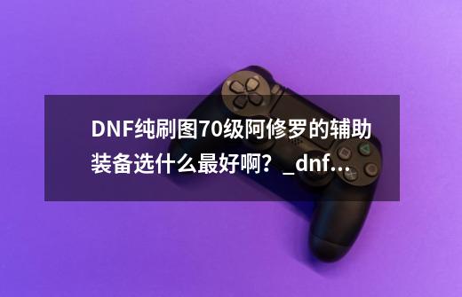 DNF纯刷图70级阿修罗的辅助装备选什么最好啊?_dnf阿修罗辅助装备附魔什么-第1张-游戏资讯-龙启网络