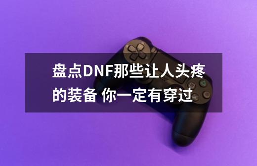 盘点DNF那些让人头疼的装备 你一定有穿过-第1张-游戏资讯-龙启网络