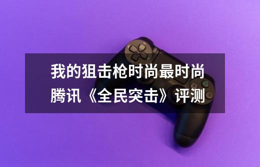 我的狙击枪时尚最时尚 腾讯《全民突击》评测-第1张-游戏资讯-龙启网络
