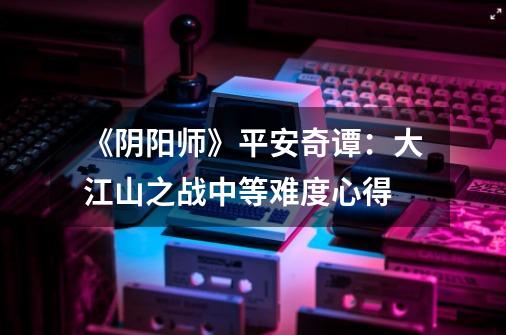 《阴阳师》平安奇谭:大江山之战中等难度心得-第1张-游戏资讯-龙启网络