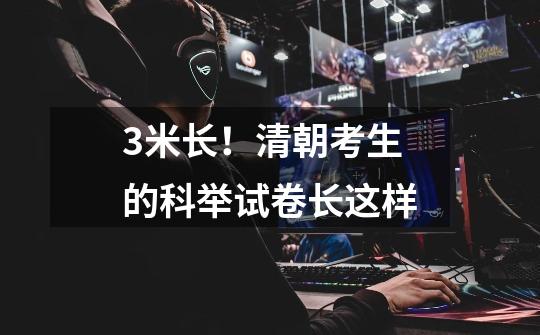 3米长!清朝考生的科举试卷长这样-第1张-游戏资讯-龙启网络