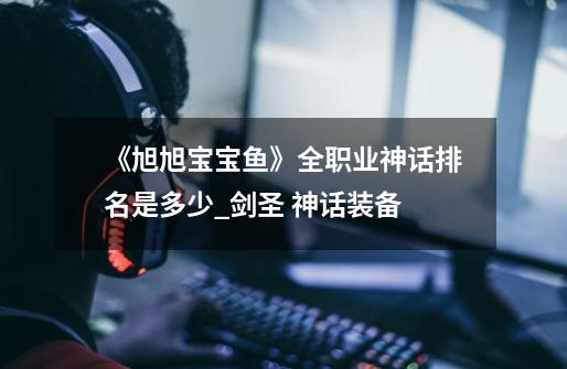 《旭旭宝宝鱼》全职业神话排名是多少?_剑圣 神话装备-第1张-游戏资讯-龙启网络