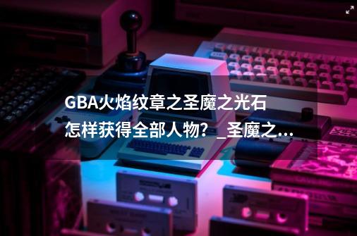 GBA火焰纹章之圣魔之光石 怎样获得全部人物?_圣魔之光石人物培养攻略-第1张-游戏资讯-龙启网络