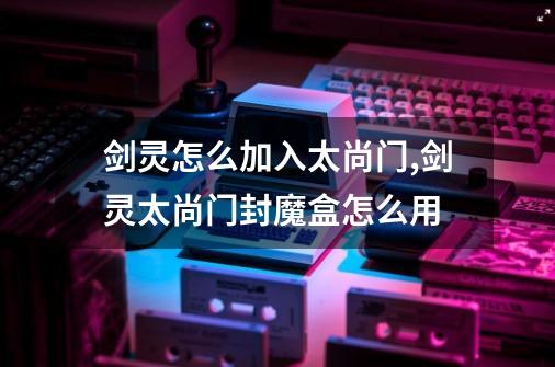 剑灵怎么加入太尚门,剑灵太尚门封魔盒怎么用-第1张-游戏资讯-龙启网络