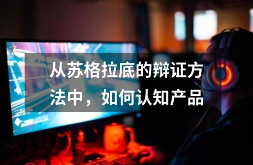 从苏格拉底的辩证方法中,如何认知产品-第1张-游戏资讯-龙启网络