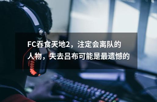 FC吞食天地2,注定会离队的人物,失去吕布可能是最遗憾的-第1张-游戏资讯-龙启网络