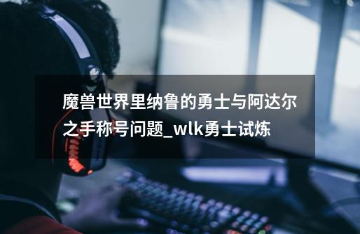 魔兽世界里纳鲁的勇士与阿达尔之手称号问题_wlk勇士试炼-第1张-游戏资讯-龙启网络