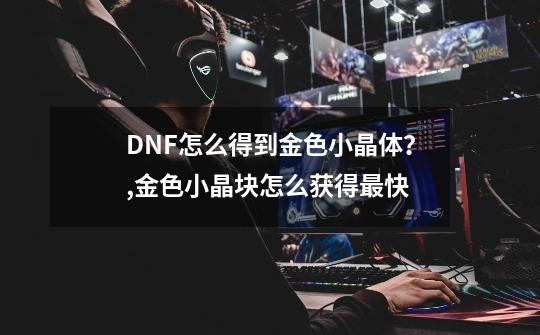 DNF怎么得到金色小晶体?,金色小晶块怎么获得最快-第1张-游戏资讯-龙启网络