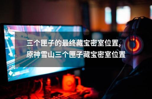 三个匣子的最终藏宝密室位置,原神雪山三个匣子藏宝密室位置-第1张-游戏资讯-龙启网络