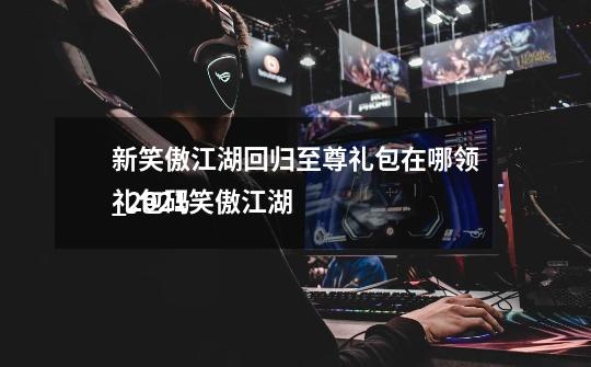 新笑傲江湖回归至尊礼包在哪领_2021笑傲江湖
礼包码-第1张-游戏资讯-龙启网络