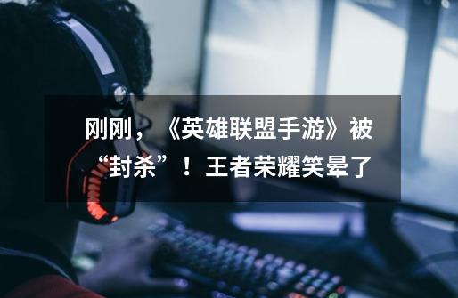刚刚,《英雄联盟手游》被“封杀”!王者荣耀笑晕了-第1张-游戏资讯-龙启网络