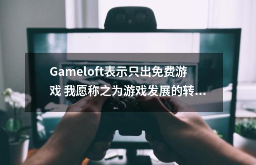 Gameloft表示只出免费游戏 我愿称之为游戏发展的转折点-第1张-游戏资讯-龙启网络