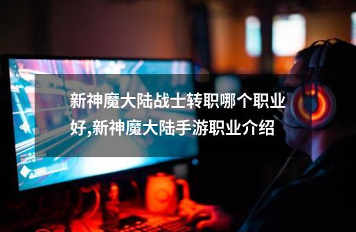 新神魔大陆战士转职哪个职业好,新神魔大陆手游职业介绍-第1张-游戏资讯-龙启网络