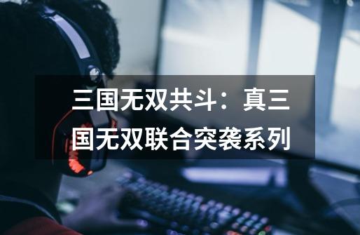 三国无双共斗:真三国无双联合突袭系列-第1张-游戏资讯-龙启网络