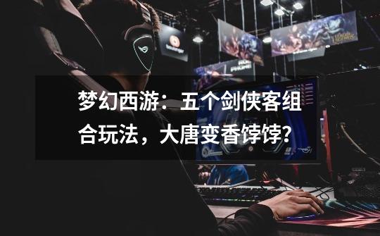 梦幻西游:五个剑侠客组合玩法,大唐变香饽饽?-第1张-游戏资讯-龙启网络
