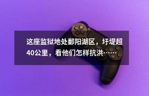 这座监狱地处鄱阳湖区,圩堤超40公里,看他们怎样抗洪……-第1张-游戏资讯-龙启网络