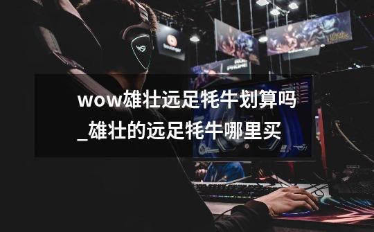 wow雄壮远足牦牛划算吗_雄壮的远足牦牛哪里买-第1张-游戏资讯-龙启网络