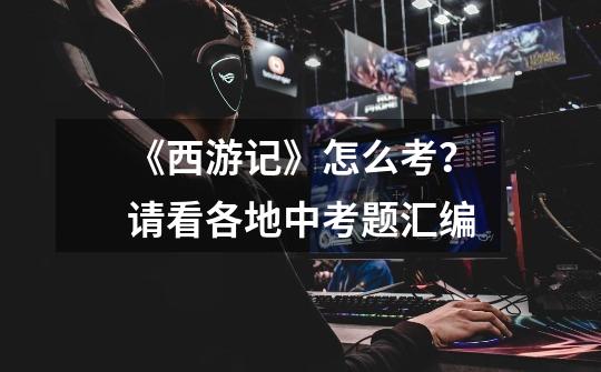《西游记》怎么考?请看各地中考题汇编-第1张-游戏资讯-龙启网络