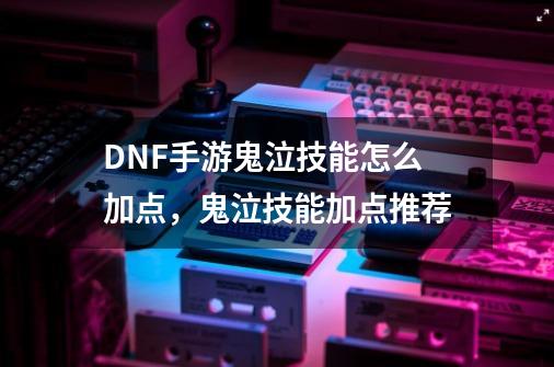 DNF手游鬼泣技能怎么加点,鬼泣技能加点推荐-第1张-游戏资讯-龙启网络