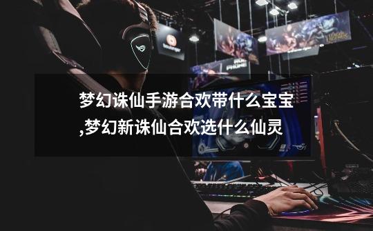 梦幻诛仙手游合欢带什么宝宝,梦幻新诛仙合欢选什么仙灵-第1张-游戏资讯-龙启网络