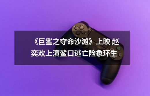 《巨鲨之夺命沙滩》上映 赵奕欢上演鲨口逃亡险象环生-第1张-游戏资讯-龙启网络