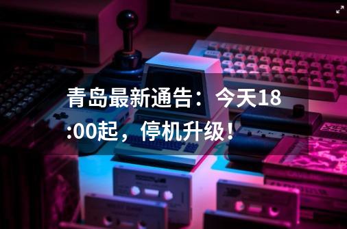青岛最新通告：今天18:00起，停机升级！-第1张-游戏资讯-龙启网络