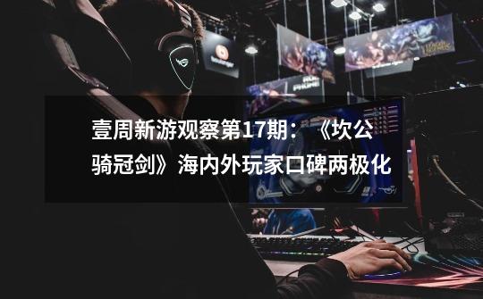 壹周新游观察第17期:《坎公骑冠剑》海内外玩家口碑两极化-第1张-游戏资讯-龙启网络