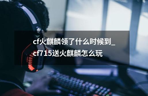 cf火麒麟领了什么时候到_cf715送火麒麟怎么玩-第1张-游戏资讯-龙启网络