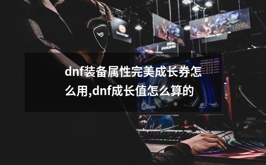 dnf装备属性完美成长券怎么用,dnf成长值怎么算的-第1张-游戏资讯-龙启网络