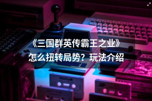 《三国群英传霸王之业》怎么扭转局势?玩法介绍-第1张-游戏资讯-龙启网络